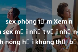 sex phòng tắm Xem ngay phim sex mới nhất với những cảnh nóng hổi không thể bỏ lỡ! Cơ hội tận hưởng những khoảnh khắc đầy kích thích ngay hôm nay!
