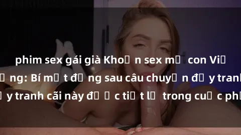 phim sex gái già Khoản sex mẹ con Việt Nam gây chấn động: Bí mật đằng sau câu chuyện đầy tranh cãi này được tiết lộ trong cuộc phỏng vấn mới!