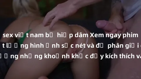 sex việt nam bị hiếp dâm Xem ngay phim sex jav hd với chất lượng hình ảnh sắc nét và độ phân giải cao, tận hưởng những khoảnh khắc đầy kích thích và mãn nhãn chỉ trong vài cú click!