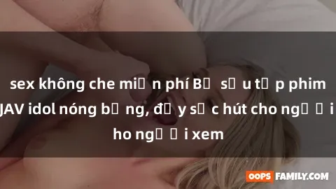 sex không che miễn phí Bộ sưu tập phim sex JAV idol nóng bỏng, đầy sức hút cho người xem
