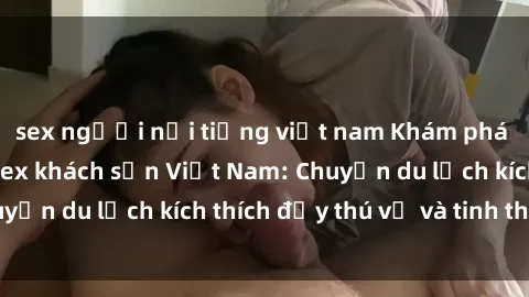 sex người nổi tiếng việt nam Khám phá sự hấp dẫn của sex khách sạn Việt Nam: Chuyến du lịch kích thích đầy thú vị và tinh thần.