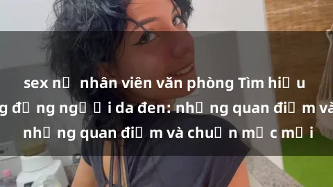 sex nữ nhân viên văn phòng Tìm hiểu về sex trong cộng đồng người da đen: những quan điểm và chuẩn mực mới