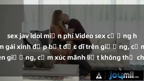 sex jav idol miễn phí Video sex cưỡng hiếp vietsub: Địt em gái xinh đẹp bất đắc dĩ trên giường, cảm xúc mãnh liệt không thể chối từ!