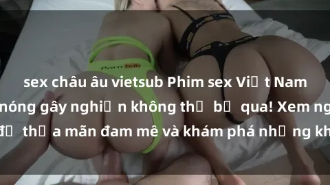 sex châu âu vietsub Phim sex Việt Nam không che - cảnh nóng gây nghiện không thể bỏ qua! Xem ngay để thỏa mãn đam mê và khám phá những khoảnh khắc đầy kích thích!