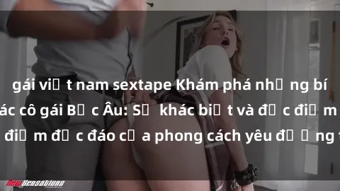 gái việt nam sextape Khám phá những bí mật về sex của các cô gái Bắc Âu: Sự khác biệt và đặc điểm độc đáo của phong cách yêu đương tại vùng đất này