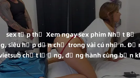 sex tập thể Xem ngay sex phim Nhật Bản vietsub cực nóng, siêu hấp dẫn chỉ trong vài cú nhấn. Đảm bảo bản vietsub chất lượng, đồng hành cùng bạn khám phá thế giới tình dục mới lạ!