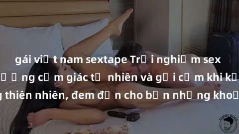 gái việt nam sextape Trải nghiệm sex ngoài trời: Tận hưởng cảm giác tự nhiên và gợi cảm khi kết hợp cùng thiên nhiên, đem đến cho bạn những khoảnh khắc đầy thú vị và mới lạ.