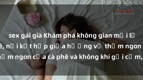 sex gái già Khám phá không gian mới lạ tại sex quán cà phê, nơi kết hợp giữa hương vị thơm ngon của cà phê và không khí gợi cảm, đầy lôi cuốn.
