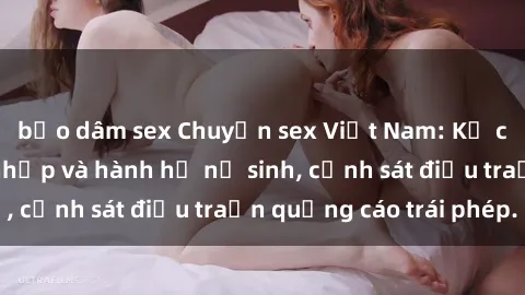 bạo dâm sex Chuyện sex Việt Nam: Kẻ cưỡng hiếp đột nhập và hành hạ nữ sinh, cảnh sát điều traấn quảng cáo trái phép.