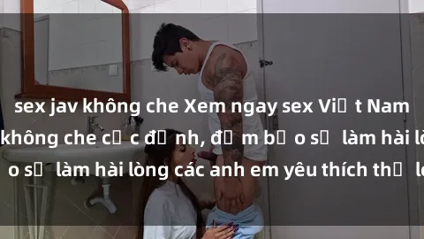sex jav không che Xem ngay sex Việt Nam full HD hàng đỉnh không che cực đỉnh, đảm bảo sẽ làm hài lòng các anh em yêu thích thể loại này!