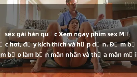 sex gái hàn quốc Xem ngay phim sex Mỹ vietsub mới nhất cực hot, đầy kích thích và hấp dẫn. Đảm bảo làm bạn mãn nhãn và thỏa mãn mọi khao khát tình dục.