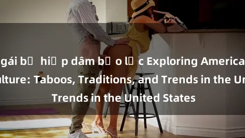 gái bị hiếp dâm bạo lực Exploring American Sexual Culture: Taboos, Traditions, and Trends in the United States
