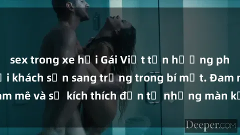 sex trong xe hơi Gái Việt tận hưởng phút giây đam mê tại khách sạn sang trọng trong bí mật. Đam mê và sự kích thích đến từ những màn kết hợp tuyệt vời.