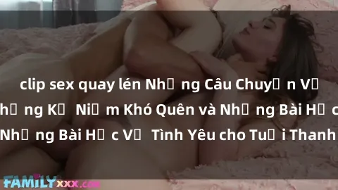 clip sex quay lén Những Câu Chuyện Về Sex Thiếu Niên: Những Kỷ Niệm Khó Quên và Những Bài Học Về Tình Yêu cho Tuổi Thanh Xuân.