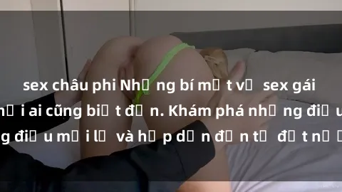 sex châu phi Những bí mật về sex gái Việt Nam không phải ai cũng biết đến. Khám phá những điều mới lạ và hấp dẫn đến từ đất nước xinh đẹp này!