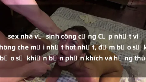 sex nhà vệ sinh công cộng Cập nhật video sex Việt Nam không che mới nhất hot nhất, đảm bảo sẽ khiến bạn phấn khích và hứng thú không ngừng.
