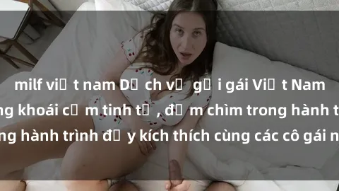milf việt nam Dịch vụ gọi gái Việt Nam tận hưởng những khoái cảm tinh tế, đắm chìm trong hành trình đầy kích thích cùng các cô gái nóng bỏng.