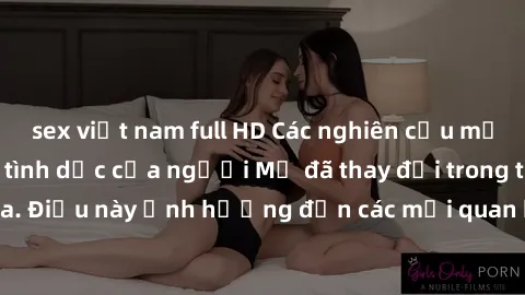 sex việt nam full HD Các nghiên cứu mới cho thấy hành vi tình dục của người Mỹ đã thay đổi trong thập kỷ vừa qua. Điều này ảnh hưởng đến các mối quan hệ và cách tiếp cận tình dục của họ.
