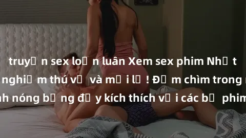 truyện sex loạn luân Xem sex phim Nhật Bản vietsub - Trải nghiệm thú vị và mới lạ! Đắm chìm trong những cảnh nóng bỏng đầy kích thích với các bộ phim giới thiệu từ xứ sở hoa anh đào.