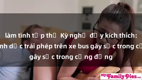 làm tình tập thể Kỳ nghỉ đầy kích thích: Hành vi tình dục trái phép trên xe bus gây sốc trong cộng đồng