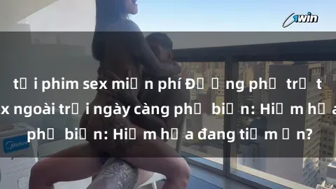 tải phim sex miễn phí Đường phố trở thành khu vực sex ngoài trời ngày càng phổ biến: Hiểm họa đang tiềm ẩn?