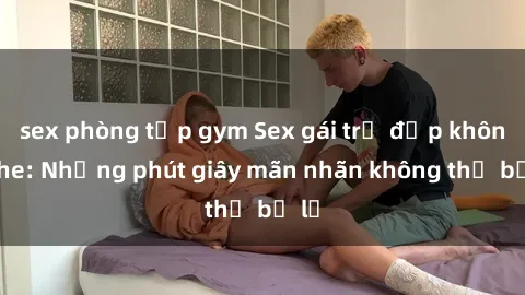sex phòng tập gym Sex gái trẻ đẹp không che: Những phút giây mãn nhãn không thể bỏ lỡ