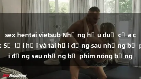 sex hentai vietsub Những hậu duệ của clip sex đình đám: Sự lợi hại và tai hại đằng sau những bộ phim nóng bỏng