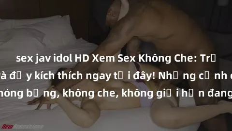 sex jav idol HD Xem Sex Không Che: Trải nghiệm mới lạ và đầy kích thích ngay tại đây! Những cảnh quay nóng bỏng, không che, không giới hạn đang chờ đón bạn. Đừng bỏ lỡ!
