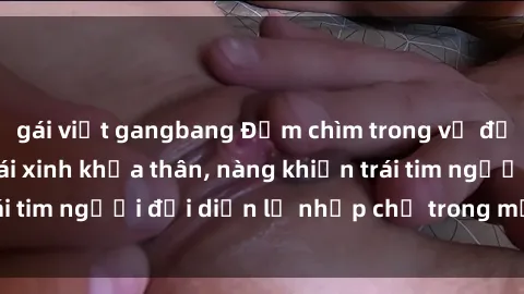 gái việt gangbang Đắm chìm trong vẻ đẹp tự nhiên của gái xinh khỏa thân, nàng khiến trái tim người đối diện lỡ nhịp chỉ trong một cái nhìn.