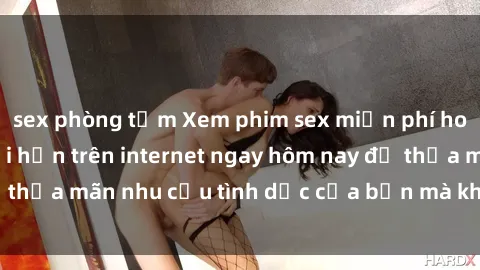 sex phòng tắm Xem phim sex miễn phí hoàn toàn không giới hạn trên internet ngay hôm nay để thỏa mãn nhu cầu tình dục của bạn mà không tốn chi phí.