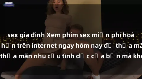sex gia đình Xem phim sex miễn phí hoàn toàn không giới hạn trên internet ngay hôm nay để thỏa mãn nhu cầu tình dục của bạn mà không tốn chi phí.