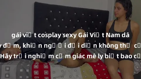 gái việt cosplay sexy Gái Việt Nam dâm đãng làm tình say đắm, khiến người đối diện không thể cưỡng lại được. Hãy trải nghiệm cảm giác mê ly biết bao của phong cách yêu đương đậm chất dân tộc!