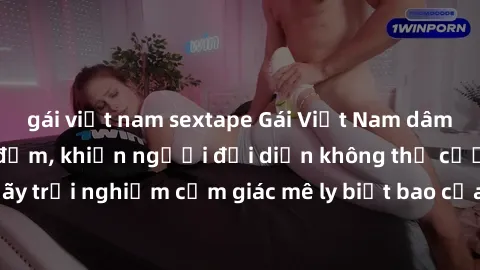 gái việt nam sextape Gái Việt Nam dâm đãng làm tình say đắm, khiến người đối diện không thể cưỡng lại được. Hãy trải nghiệm cảm giác mê ly biết bao của phong cách yêu đương đậm chất dân tộc!