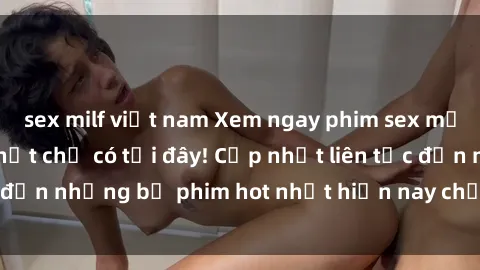 sex milf việt nam Xem ngay phim sex mới nhất, hấp dẫn nhất chỉ có tại đây! Cập nhật liên tục đến những bộ phim hot nhất hiện nay chỉ trong vài cú click!