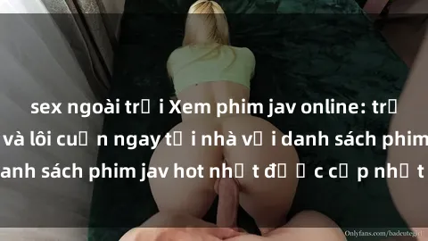 sex ngoài trời Xem phim jav online: trải nghiệm hấp dẫn và lôi cuốn ngay tại nhà với danh sách phim jav hot nhất được cập nhật liên tục.
