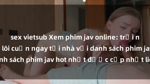 sex vietsub Xem phim jav online: trải nghiệm hấp dẫn và lôi cuốn ngay tại nhà với danh sách phim jav hot nhất được cập nhật liên tục.