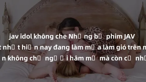 jav idol không che Những bộ phim JAV idol không che hot nhất hiện nay đang làm mưa làm gió trên mạng, hấp dẫn không chỉ người hâm mộ mà còn cả những ai mới tìm hiểu về thể loại này!