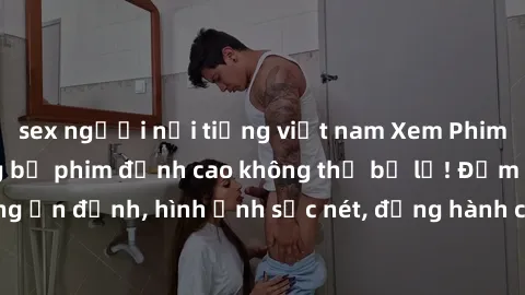 sex người nổi tiếng việt nam Xem Phim Jav Full HD: Những bộ phim đỉnh cao không thể bỏ lỡ! Đảm bảo chất lượng ổn định, hình ảnh sắc nét, đồng hành cùng bạn trong những giây phút thư giãn!