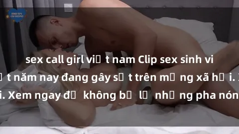 sex call girl việt nam Clip sex sinh viên mới nhất hot nhất năm nay đang gây sốt trên mạng xã hội. Xem ngay để không bỏ lỡ những pha nóng không thể bỏ qua!