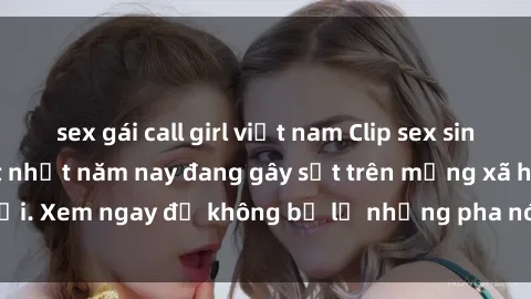 sex gái call girl việt nam Clip sex sinh viên mới nhất hot nhất năm nay đang gây sốt trên mạng xã hội. Xem ngay để không bỏ lỡ những pha nóng không thể bỏ qua!