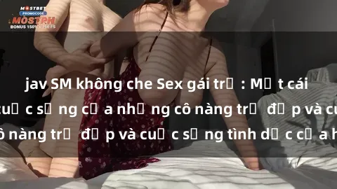 jav SM không che Sex gái trẻ: Một cái nhìn sâu lắng vào cuộc sống của những cô nàng trẻ đẹp và cuộc sống tình dục của họ