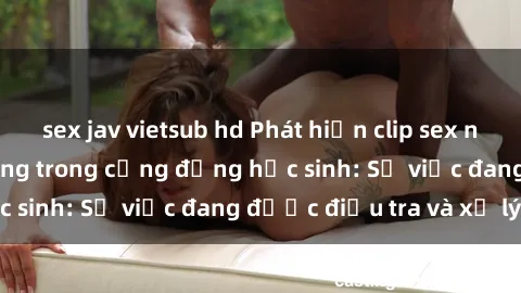sex jav vietsub hd Phát hiện clip sex nữ sinh gây chấn động trong cộng đồng học sinh: Sự việc đang được điều tra và xử lý