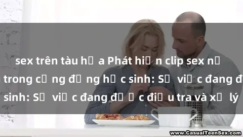 sex trên tàu hỏa Phát hiện clip sex nữ sinh gây chấn động trong cộng đồng học sinh: Sự việc đang được điều tra và xử lý