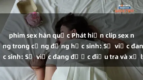 phim sex hàn quốc Phát hiện clip sex nữ sinh gây chấn động trong cộng đồng học sinh: Sự việc đang được điều tra và xử lý