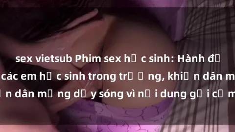 sex vietsub Phim sex học sinh: Hành động nóng bỏng của các em học sinh trong trường, khiến dân mạng dậy sóng vì nội dung gợi cảm và kích thích.