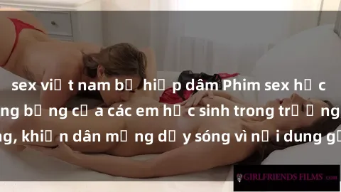 sex việt nam bị hiếp dâm Phim sex học sinh: Hành động nóng bỏng của các em học sinh trong trường, khiến dân mạng dậy sóng vì nội dung gợi cảm và kích thích.
