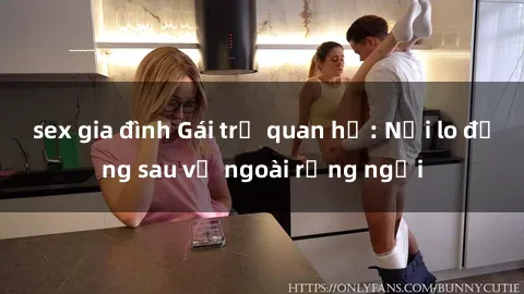 sex gia đình Gái trẻ quan hệ: Nỗi lo đằng sau vẻ ngoài rạng ngời