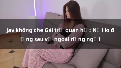 jav không che Gái trẻ quan hệ: Nỗi lo đằng sau vẻ ngoài rạng ngời