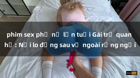 phim sex phụ nữ lớn tuổi Gái trẻ quan hệ: Nỗi lo đằng sau vẻ ngoài rạng ngời