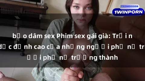 bạo dâm sex Phim sex gái già: Trải nghiệm tình dục đỉnh cao của những người phụ nữ trưởng thành